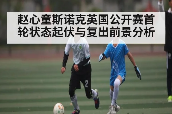 赵心童斯诺克英国公开赛首轮状态起伏与复出前景分析