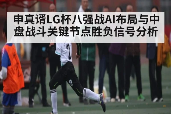 申真谞LG杯八强战AI布局与中盘战斗关键节点胜负信号分析