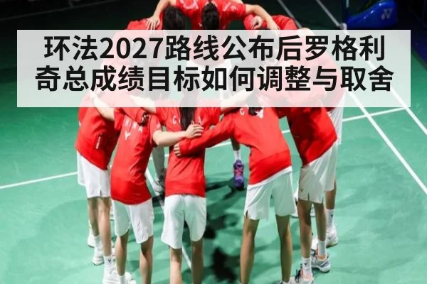 环法2027路线公布后罗格利奇总成绩目标如何调整与取舍